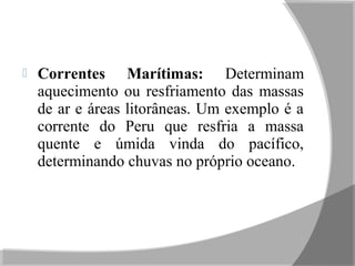  Correntes Marítimas: Determinam
aquecimento ou resfriamento das massas
de ar e áreas litorâneas. Um exemplo é a
corrente do Peru que resfria a massa
quente e úmida vinda do pacífico,
determinando chuvas no próprio oceano.
 