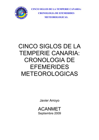 CINCO SIGLOS DE LA TEMPERIE CANARIA:
       CRONOLOGIA DE EFEMERIDES
            METEOROLOGICAS.




CINCO SIGLOS DE LA
TEMPERIE CANARIA:
  CRONOLOGIA DE
   EFEMERIDES
 METEOROLOGICAS



         Javier Arroyo

       ACANMET
       Septiembre 2009
 