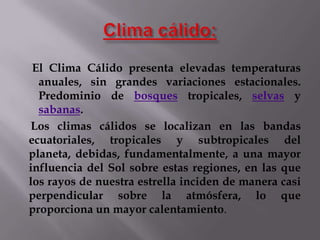El Clima Cálido presenta elevadas temperaturas
  anuales, sin grandes variaciones estacionales.
  Predominio de bosques tropicales, selvas y
  sabanas.
Los climas cálidos se localizan en las bandas
ecuatoriales, tropicales y subtropicales del
planeta, debidas, fundamentalmente, a una mayor
influencia del Sol sobre estas regiones, en las que
los rayos de nuestra estrella inciden de manera casi
perpendicular sobre la atmósfera, lo que
proporciona un mayor calentamiento.
 