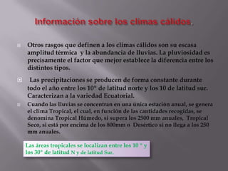    Otros rasgos que definen a los climas cálidos son su escasa
    amplitud térmica y la abundancia de lluvias. La pluviosidad es
    precisamente el factor que mejor establece la diferencia entre los
    distintos tipos.
    Las precipitaciones se producen de forma constante durante
    todo el año entre los 10º de latitud norte y los 10 de latitud sur.
    Caracterizan a la variedad Ecuatorial.
   Cuando las lluvias se concentran en una única estación anual, se genera
    el clima Tropical, el cual, en función de las cantidades recogidas, se
    denomina Tropical Húmedo, si supera los 2500 mm anuales, Tropical
    Seco, si está por encima de los 800mm o Desértico si no llega a los 250
    mm anuales.

    Las áreas tropicales se localizan entre los 10 º y
    los 30º de latitud N y de latitud Sur.
 