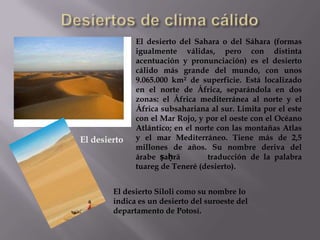 El desierto del Sahara o del Sáhara (formas
              igualmente válidas, pero con distinta
              acentuación y pronunciación) es el desierto
              cálido más grande del mundo, con unos
              9.065.000 km² de superficie. Está localizado
              en el norte de África, separándola en dos
              zonas: el África mediterránea al norte y el
              África subsahariana al sur. Limita por el este
              con el Mar Rojo, y por el oeste con el Océano
              Atlántico; en el norte con las montañas Atlas
El desierto   y el mar Mediterráneo. Tiene más de 2,5
              millones de años. Su nombre deriva del
              árabe ṣaḥrā         traducción de la palabra
              tuareg de Teneré (desierto).


        El desierto Siloli como su nombre lo
        indica es un desierto del suroeste del
        departamento de Potosí.
 