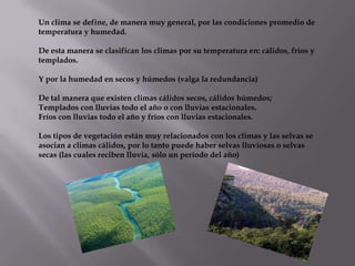 Un clima se define, de manera muy general, por las condiciones promedio de
temperatura y humedad.

De esta manera se clasifican los climas por su temperatura en: cálidos, fríos y
templados.

Y por la humedad en secos y húmedos (valga la redundancia)

De tal manera que existen climas cálidos secos, cálidos húmedos;
Templados con lluvias todo el año o con lluvias estacionales.
Fríos con lluvias todo el año y fríos con lluvias estacionales.

Los tipos de vegetación están muy relacionados con los climas y las selvas se
asocian a climas cálidos, por lo tanto puede haber selvas lluviosas o selvas
secas (las cuales reciben lluvia, sólo un período del año)
 