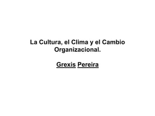 La Cultura, el Clima y el Cambio
Organizacional.
Grexis Pereira
 