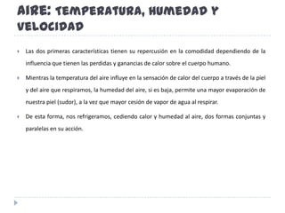 Aire: Temperatura, Humedad y VelocidadLas dos primeras características tienen su repercusión en la comodidad dependiendo de la influencia que tienen las perdidas y ganancias de calor sobre el cuerpo humano. Mientras la temperatura del aire influye en la sensación de calor del cuerpo a través de la piel y del aire que respiramos, la humedad del aire, si es baja, permite una mayor evaporación de nuestra piel (sudor), a la vez que mayor cesión de vapor de agua al respirar. De esta forma, nos refrigeramos, cediendo calor y humedad al aire, dos formas conjuntas y paralelas en su acción.