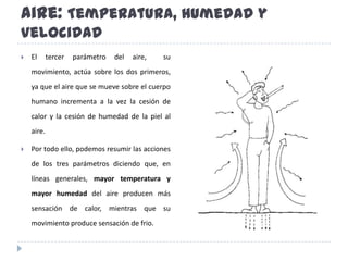 Aire: Temperatura, Humedad y VelocidadEl tercer parámetro del aire,  su movimiento, actúa sobre los dos primeros, ya que el aire que se mueve sobre el cuerpo humano incrementa a la vez la cesión de calor y la cesión de humedad de la piel al aire. Por todo ello, podemos resumir las acciones de los tres parámetros diciendo que, en líneas generales, mayor temperatura y mayor humedad del aire producen más sensación de calor, mientras que su movimiento produce sensación de frio.