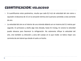Cuantificacion:VelocidadSi cuantificamos estos parámetros, resulta que cada 0,3 m/s de velocidad del aire viene a equivaler al descenso de 1C en la sensación térmica de la persona sometida a esta corriente de aire.La velocidad del aire en el interior de una vivienda debería ser en invierno de 0.1 metros por segundo. En primavera y otoño algo más elevada, hasta 0.3 m/seg. En verano la velocidad puede elevarse para favorecer la refrigeración. No solamente inﬂuye la velocidad del aire, sino también su dirección y zona del cuerpo en la que incide: se tolera mejor una corriente de aire lateral que desde el suelo o el techo.