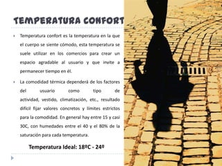 TemperaturaConfortTemperatura confort es la temperatura en la que el cuerpo se siente cómodo, esta temperatura se suele utilizar en los comercios para crear un espacio agradable al usuario y que invite a permanecer tiempo en él.La comodidad térmica dependerá de los factores del usuario como tipo de actividad, vestido, climatización, etc., resultado difícil fijar valores concretos y límites estrictos para la comodidad. En general hay entre 15 y casi 30C, con humedades entre el 40 y el 80% de la saturación para cada temperatura. Temperatura Ideal: 18ºC - 24º