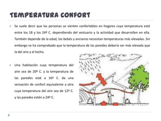 TemperaturaConfortUna habitación cuya temperatura del aire sea de 20º C. y la temperatura de las paredes esté a 16º C. da una sensación de confort equivalente a otra cuya temperatura del aire sea de 12º C. y las paredes estén a 24º C.Se suele decir que las personas se sienten confortables en hogares cuya temperatura esté entre los 18 y los 24º C. dependiendo del vestuario y la actividad que desarrollen en ella. También depende de la edad, los bebés y ancianos necesitan temperaturas más elevadas. Sin embargo se ha comprobado que la temperatura de las paredes debería ser más elevada que la del aire y el techo. RelacionesTemperatura y velocidad del aire:A igualdad de temperatura, la sensación de frío es mayor si aumenta la velocidad del aire.Temperatura del aire y humedad relativa:El frío con el aire cargado de humedad se percibe más “frío” y el calor húmedo resulta bochornoso. Si el aire está saturado de humedad el sudor no se evapora, el cuerpo no se refresca y se produce una sensación de sofoco.Menos conocido, es el caso en que coinciden una temperatura algo baja con una humedad elevada. Aquí, el humedecimiento de la ropa produce, en estancias prolongadas, una acusada sensación de frío interior, muy difícil de combatir, para lo que se debe producir una adecuada ventilación.Temperatura del aire, humedad relativa y velocidad del aire:	La sensación de bochorno que se produce con temperatura elevada y humedad relativa alta se hace soportable al aumentar la velocidad del viento.