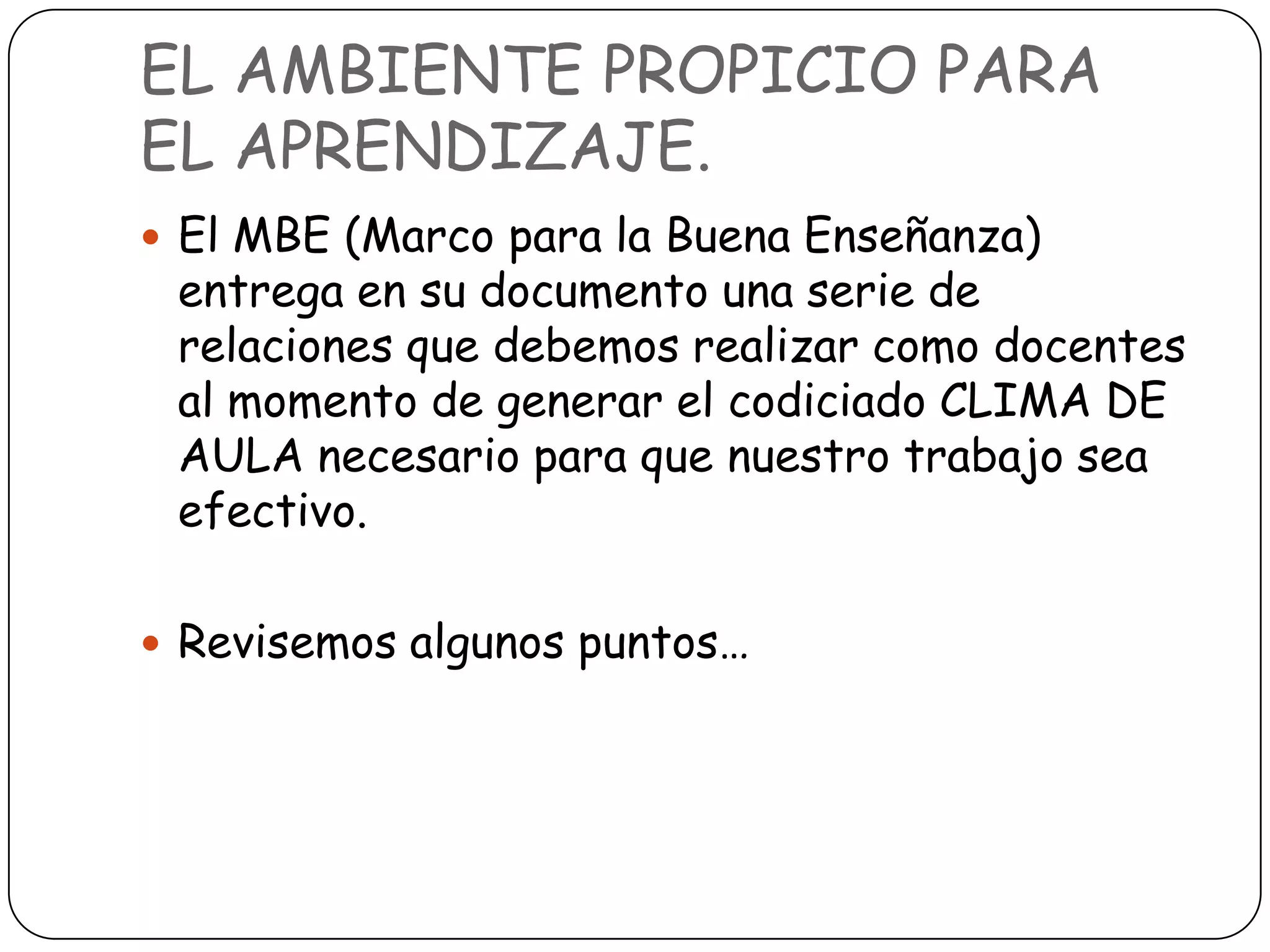 EL AMBIENTE PROPICIO PARA
EL APRENDIZAJE.
 El MBE (Marco para la Buena Enseñanza)
 entrega en su documento una serie de
 relaciones que debemos realizar como docentes
 al momento de generar el codiciado CLIMA DE
 AULA necesario para que nuestro trabajo sea
 efectivo.

 Revisemos algunos puntos…
 
