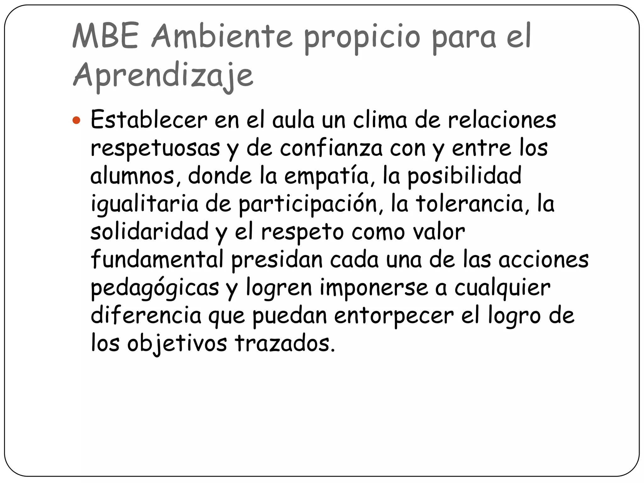 MBE Ambiente propicio para el
Aprendizaje
 Establecer en el aula un clima de relaciones
 respetuosas y de confianza con y entre los
 alumnos, donde la empatía, la posibilidad
 igualitaria de participación, la tolerancia, la
 solidaridad y el respeto como valor
 fundamental presidan cada una de las acciones
 pedagógicas y logren imponerse a cualquier
 diferencia que puedan entorpecer el logro de
 los objetivos trazados.
 