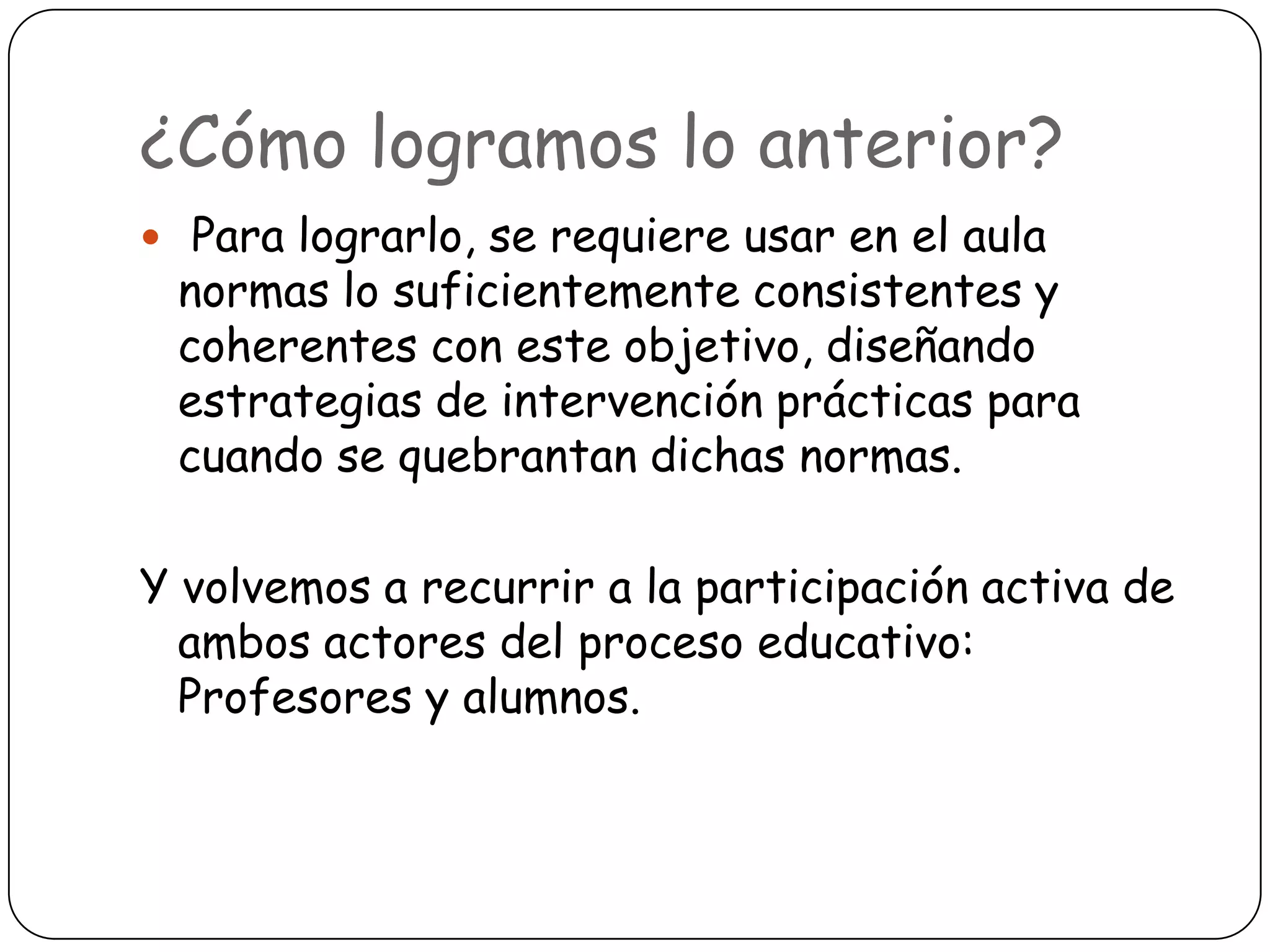 ¿Cómo logramos lo anterior?
 Para lograrlo, se requiere usar en el aula
 normas lo suficientemente consistentes y
 coherentes con este objetivo, diseñando
 estrategias de intervención prácticas para
 cuando se quebrantan dichas normas.

Y volvemos a recurrir a la participación activa de
  ambos actores del proceso educativo:
  Profesores y alumnos.
 