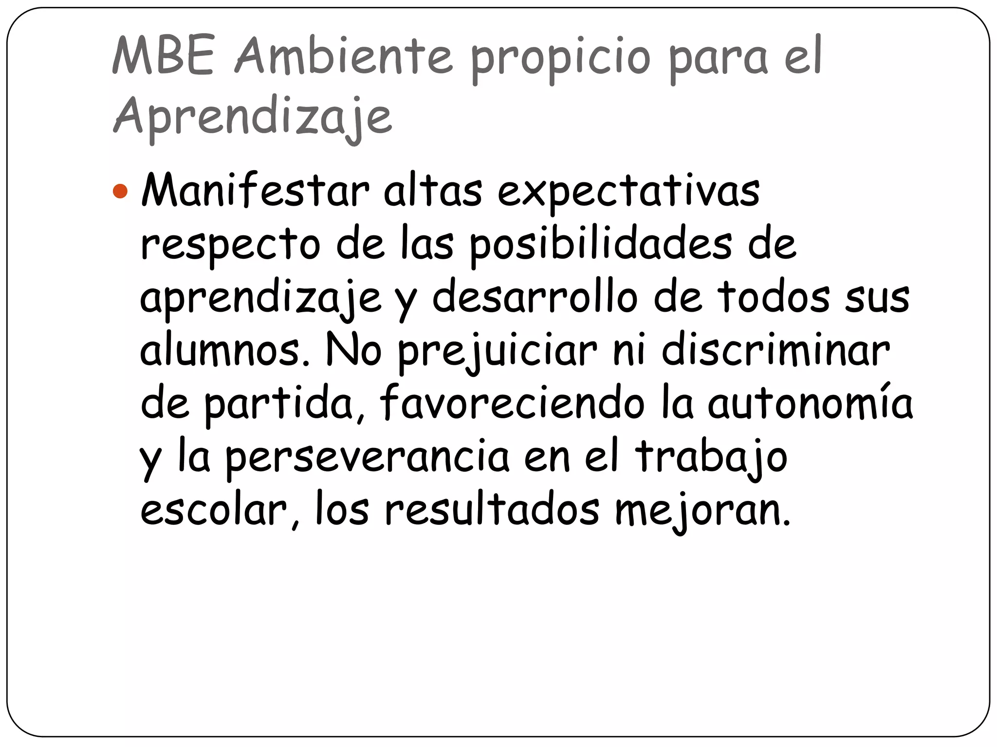 MBE Ambiente propicio para el
Aprendizaje
 Manifestar altas expectativas
 respecto de las posibilidades de
 aprendizaje y desarrollo de todos sus
 alumnos. No prejuiciar ni discriminar
 de partida, favoreciendo la autonomía
 y la perseverancia en el trabajo
 escolar, los resultados mejoran.
 