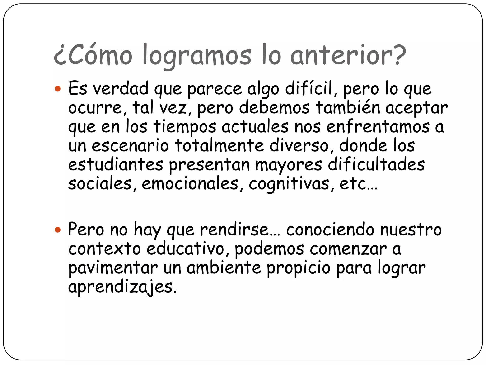 ¿Cómo logramos lo anterior?
 Es verdad que parece algo difícil, pero lo que
 ocurre, tal vez, pero debemos también aceptar
 que en los tiempos actuales nos enfrentamos a
 un escenario totalmente diverso, donde los
 estudiantes presentan mayores dificultades
 sociales, emocionales, cognitivas, etc…

 Pero no hay que rendirse… conociendo nuestro
 contexto educativo, podemos comenzar a
 pavimentar un ambiente propicio para lograr
 aprendizajes.
 