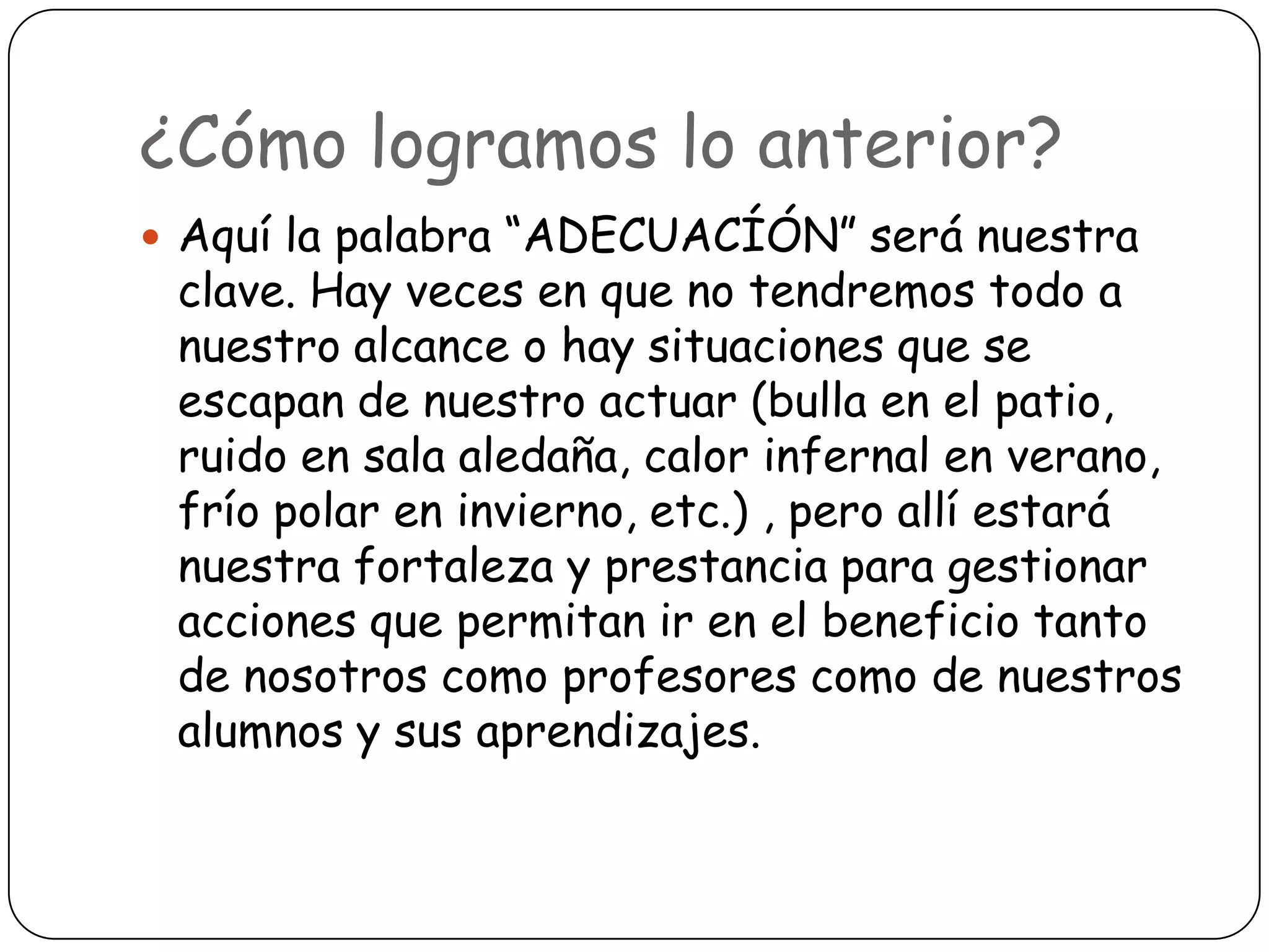 ¿Cómo logramos lo anterior?
 Aquí la palabra “ADECUACÍÓN” será nuestra
 clave. Hay veces en que no tendremos todo a
 nuestro alcance o hay situaciones que se
 escapan de nuestro actuar (bulla en el patio,
 ruido en sala aledaña, calor infernal en verano,
 frío polar en invierno, etc.) , pero allí estará
 nuestra fortaleza y prestancia para gestionar
 acciones que permitan ir en el beneficio tanto
 de nosotros como profesores como de nuestros
 alumnos y sus aprendizajes.
 
