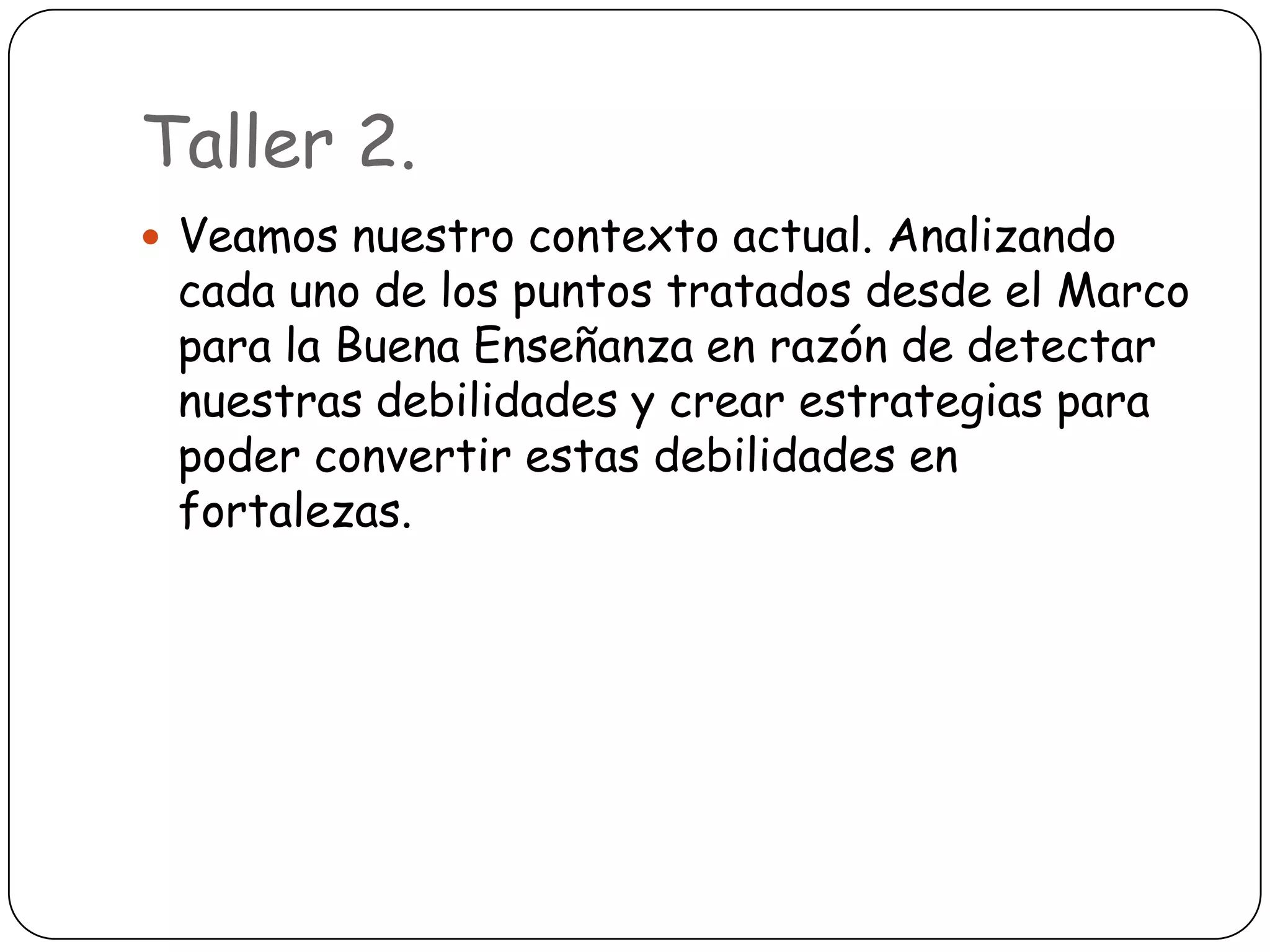Taller 2.
 Veamos nuestro contexto actual. Analizando
 cada uno de los puntos tratados desde el Marco
 para la Buena Enseñanza en razón de detectar
 nuestras debilidades y crear estrategias para
 poder convertir estas debilidades en
 fortalezas.
 