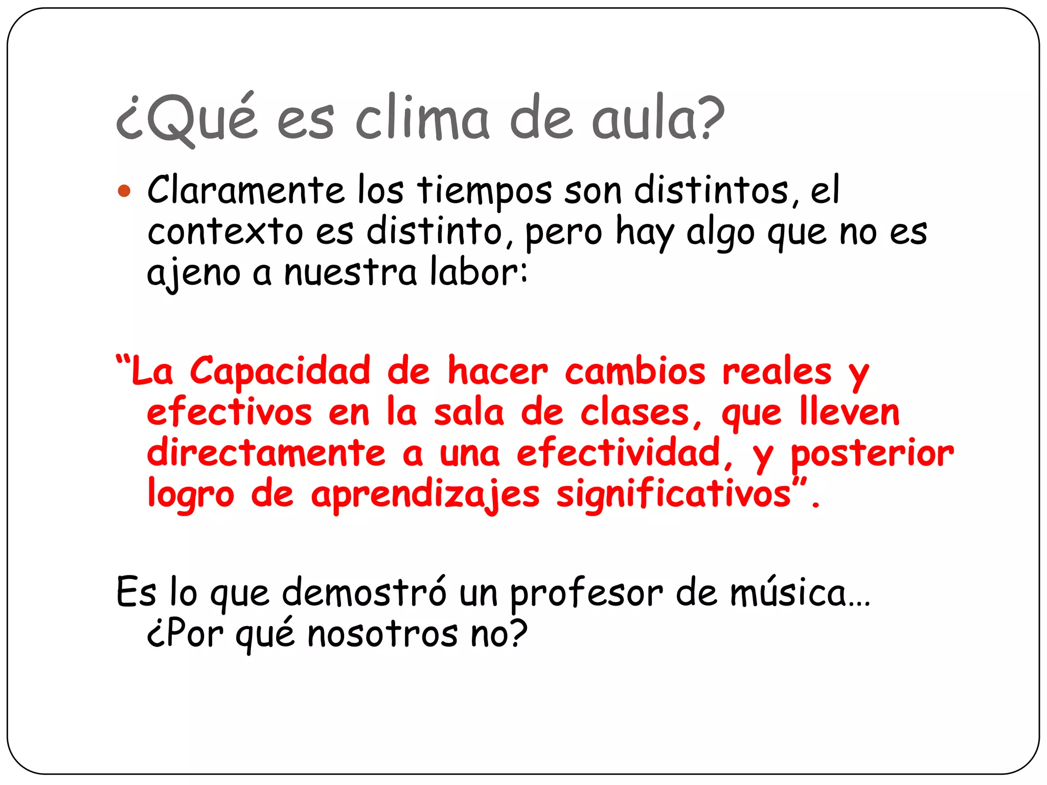 ¿Qué es clima de aula?
 Claramente los tiempos son distintos, el
 contexto es distinto, pero hay algo que no es
 ajeno a nuestra labor:

“La Capacidad de hacer cambios reales y
  efectivos en la sala de clases, que lleven
  directamente a una efectividad, y posterior
  logro de aprendizajes significativos”.

Es lo que demostró un profesor de música…
 ¿Por qué nosotros no?
 