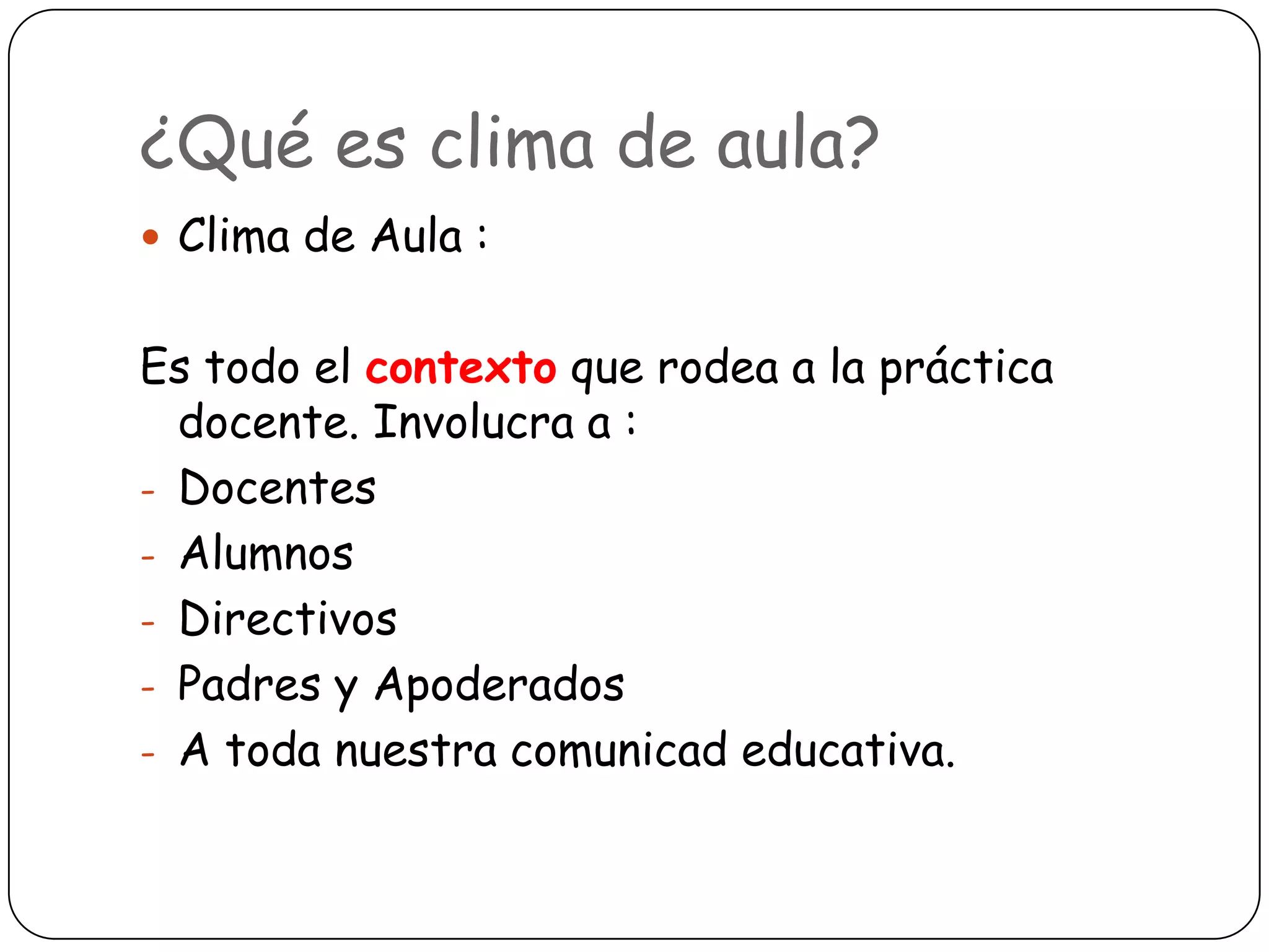 ¿Qué es clima de aula?
 Clima de Aula :


Es todo el contexto que rodea a la práctica
  docente. Involucra a :
- Docentes
- Alumnos
- Directivos
- Padres y Apoderados
- A toda nuestra comunicad educativa.
 