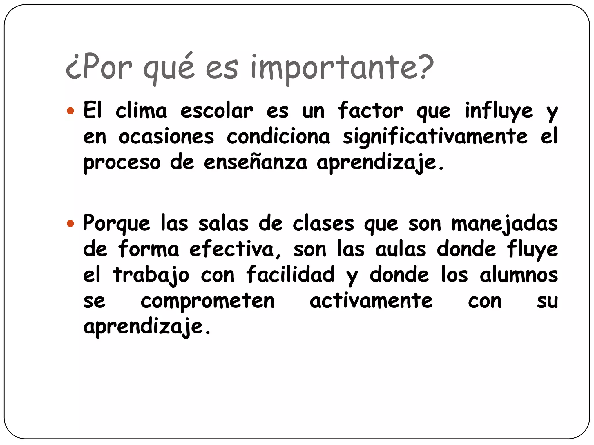 ¿Por qué es importante?
 El clima escolar es un factor que influye y
 en ocasiones condiciona significativamente el
 proceso de enseñanza aprendizaje.

 Porque las salas de clases que son manejadas
 de forma efectiva, son las aulas donde fluye
 el trabajo con facilidad y donde los alumnos
 se    comprometen     activamente   con   su
 aprendizaje.
 