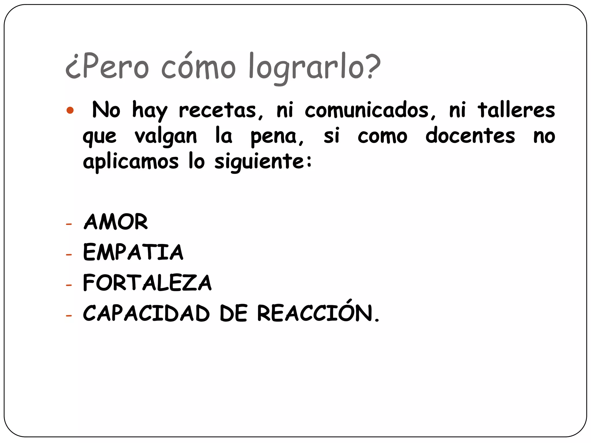 ¿Pero cómo lograrlo?
 No hay recetas, ni comunicados, ni talleres
 que valgan la pena, si como docentes no
 aplicamos lo siguiente:

- AMOR
- EMPATIA
- FORTALEZA
- CAPACIDAD DE REACCIÓN.
 