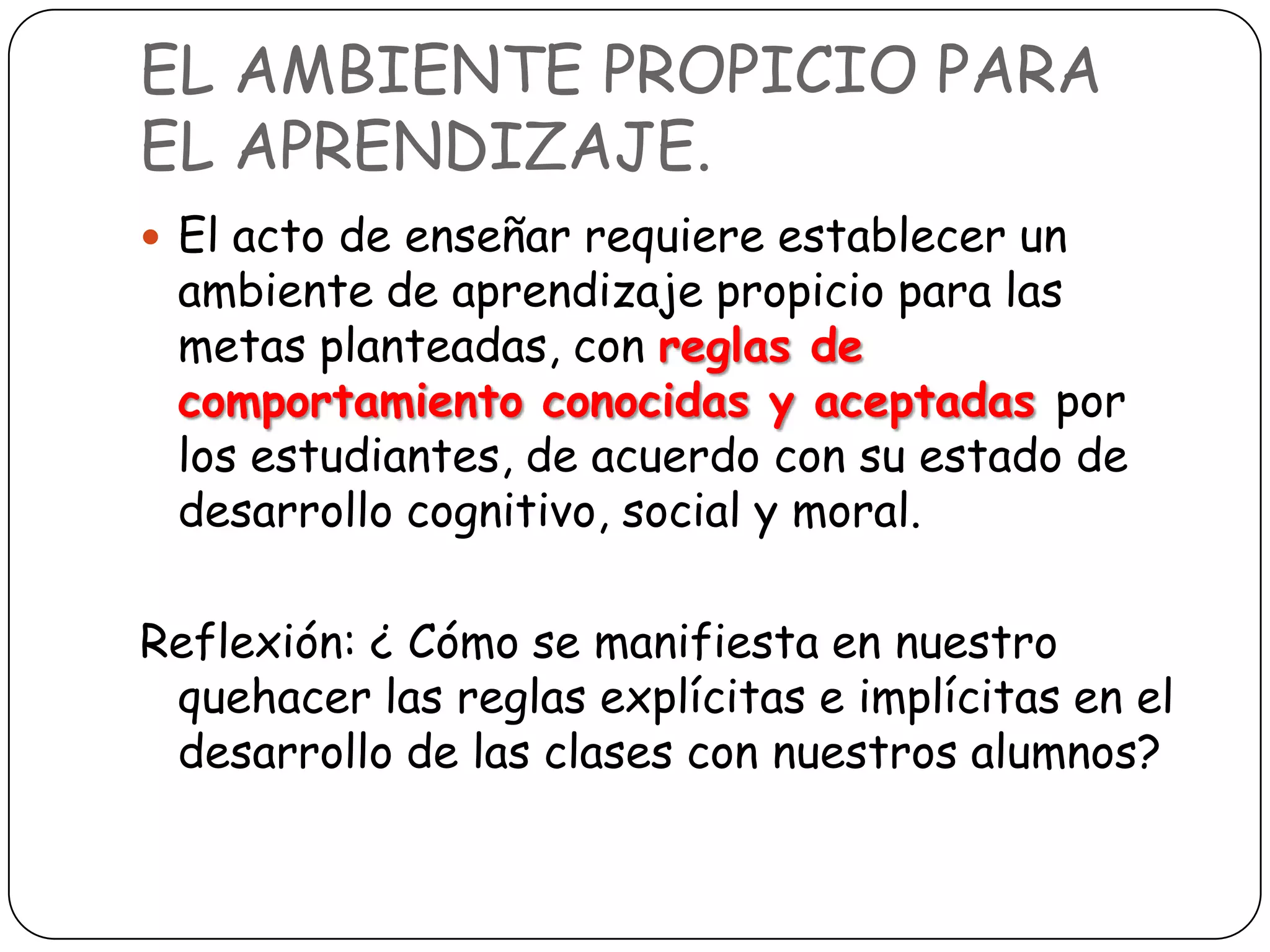 EL AMBIENTE PROPICIO PARA
EL APRENDIZAJE.
 El acto de enseñar requiere establecer un
 ambiente de aprendizaje propicio para las
 metas planteadas, con reglas de
 comportamiento conocidas y aceptadas por
 los estudiantes, de acuerdo con su estado de
 desarrollo cognitivo, social y moral.

Reflexión: ¿ Cómo se manifiesta en nuestro
 quehacer las reglas explícitas e implícitas en el
 desarrollo de las clases con nuestros alumnos?
 