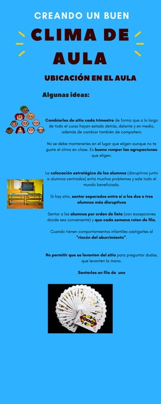 CLIMA DE
AULA
CREANDO UN BUEN 
Algunasideas:
Cambiarles de sitio cada trimestre de forma que a lo largo
de todo el curso hayan estado detrás, delante y en medio,
además de cambiar también de compañero
No se debe mantenerles en el lugar que eligen aunque no te
guste el clima en clase. Es bueno romper las agrupaciones
que eligen.
La colocación estratégica de los alumnos (disruptivos junto
a alumnos centrados) evita muchos problemas y sale todo el
mundo beneficiado.
Si hay sitio, sentar separados entre sí a los dos o tres
alumnos más disruptivos
Sentar a los alumnos por orden de lista (con excepciones
donde sea conveniente) y que cada semana roten de fila.
Cuando tienen comportamientos infantiles castigarles al
“rincón del aburrimiento”.
No permitir que se levanten del sitio para preguntar dudas,
que levanten la mano.
Sentarles en fila de  uno
 
UBICACIÓNENELAULA
 