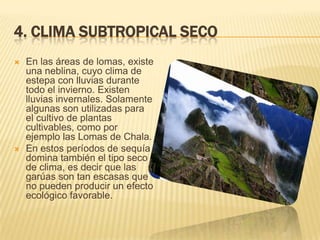 4. CLIMA SUBTROPICAL SECO
   En las áreas de lomas, existe
    una neblina, cuyo clima de
    estepa con lluvias durante
    todo el invierno. Existen
    lluvias invernales. Solamente
    algunas son utilizadas para
    el cultivo de plantas
    cultivables, como por
    ejemplo las Lomas de Chala.
   En estos períodos de sequía
    domina también el tipo seco
    de clima, es decir que las
    garúas son tan escasas que
    no pueden producir un efecto
    ecológico favorable.
 