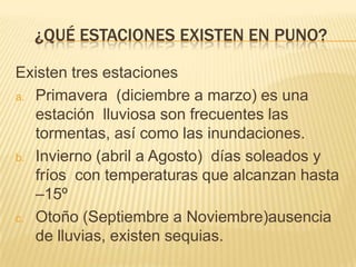 ¿QUÉ ESTACIONES EXISTEN EN PUNO?

Existen tres estaciones
a. Primavera (diciembre a marzo) es una
   estación lluviosa son frecuentes las
   tormentas, así como las inundaciones.
b. Invierno (abril a Agosto) días soleados y
   fríos con temperaturas que alcanzan hasta
   –15º
c. Otoño (Septiembre a Noviembre)ausencia
   de lluvias, existen sequias.
 