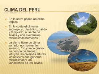CLIMA DEL PERU
   En la selva posee un clima
    tropical
   En la costa el clima es
    subtropical, desértico, cálido
    y templado, ausente de
    lluvias y con eventuales
    microclimas húmedos.
   La sierra tiene un clima
    variado: normalmente
    soleado, frío y seco (salvo
    en tiempo de lluvias);
    influyen las diversas alturas,
    los relieves que generan
    microclimas y las
    variaciones de las lluvias.
 