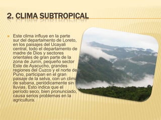 2. CLIMA SUBTROPICAL

   Este clima influye en la parte
    sur del departamento de Loreto,
    en los paisajes del Ucayali
    central, todo el departamento de
    madre de Dios y sectores
    orientales de gran parte de la
    zona de Junín, pequeño sector
    Este de Ayacucho, grandes
    regiones del Cuzco y el norte de
    Puno, participan en el gran
    paisaje de la selva, con un clima
    de sabana, periódicamente sin
    lluvias. Esto indica que el
    período seco, bien pronunciado,
    causa serios problemas en la
    agricultura.
 