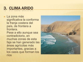 3. CLIMA ARIDO
   La zona más
    significativa la conforma
    la franja costera del
    país, de frontera a
    frontera.
    Pese a ello aunque sea
    contradictorio, en
    muchas zonas de esta
    faja se han generado las
    áreas agrícolas más
    importantes, gracias a
    los oasis que forman los
    ríos
 