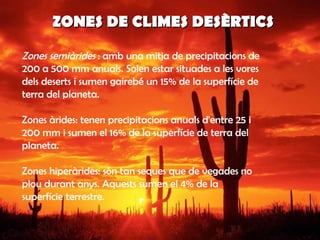 ZONES DE CLIMES DESÈRTICS  Zones semiàrides   : amb una mitja de precipitacions de 200 a 500 mm anuals. Solen estar situades a les vores dels deserts i sumen gairebé un 15% de la superfície de terra del planeta. Zones àrides: tenen precipitacions anuals d'entre 25 i 200 mm i sumen el 16% de la superfície de terra del planeta.  Zones hiperàrides: són tan seques que de vegades no plou durant anys. Aquests sumen el 4% de la superfície terrestre.  