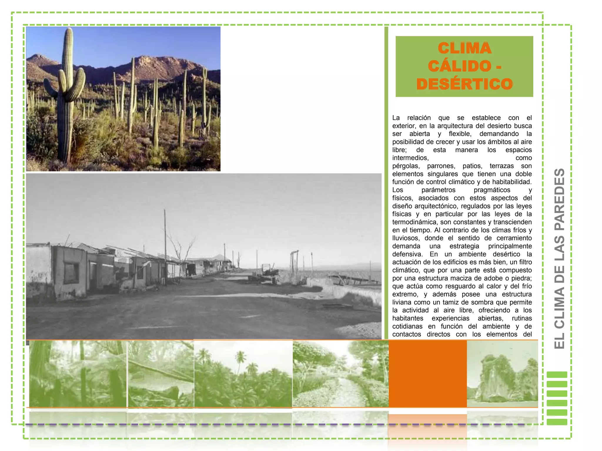 CLIMA
         CÁLIDO -
        DESÉRTICO

La relación que se establece con el
exterior, en la arquitectura del desierto busca
ser abierta y flexible, demandando la
posibilidad de crecer y usar los ámbitos al aire
libre; de esta manera los espacios
intermedios,                              como
pérgolas, parrones, patios, terrazas son




                                                    EL CLIMA DE LAS PAREDES
elementos singulares que tienen una doble
función de control climático y de habitabilidad.
Los        parámetros       pragmáticos         y
físicos, asociados con estos aspectos del
diseño arquitectónico, regulados por las leyes
físicas y en particular por las leyes de la
termodinámica, son constantes y transcienden
en el tiempo. Al contrario de los climas fríos y
lluviosos, donde el sentido de cerramiento
demanda una estrategia principalmente
defensiva. En un ambiente desértico la
actuación de los edificios es más bien, un filtro
climático, que por una parte está compuesto
por una estructura maciza de adobe o piedra;
que actúa como resguardo al calor y del frío
extremo, y además posee una estructura
liviana como un tamiz de sombra que permite
la actividad al aire libre, ofreciendo a los
habitantes experiencias abiertas, rutinas
cotidianas en función del ambiente y de
contactos directos con los elementos del
paisaje que trastocan y cambian el sentido del
habitar.
 