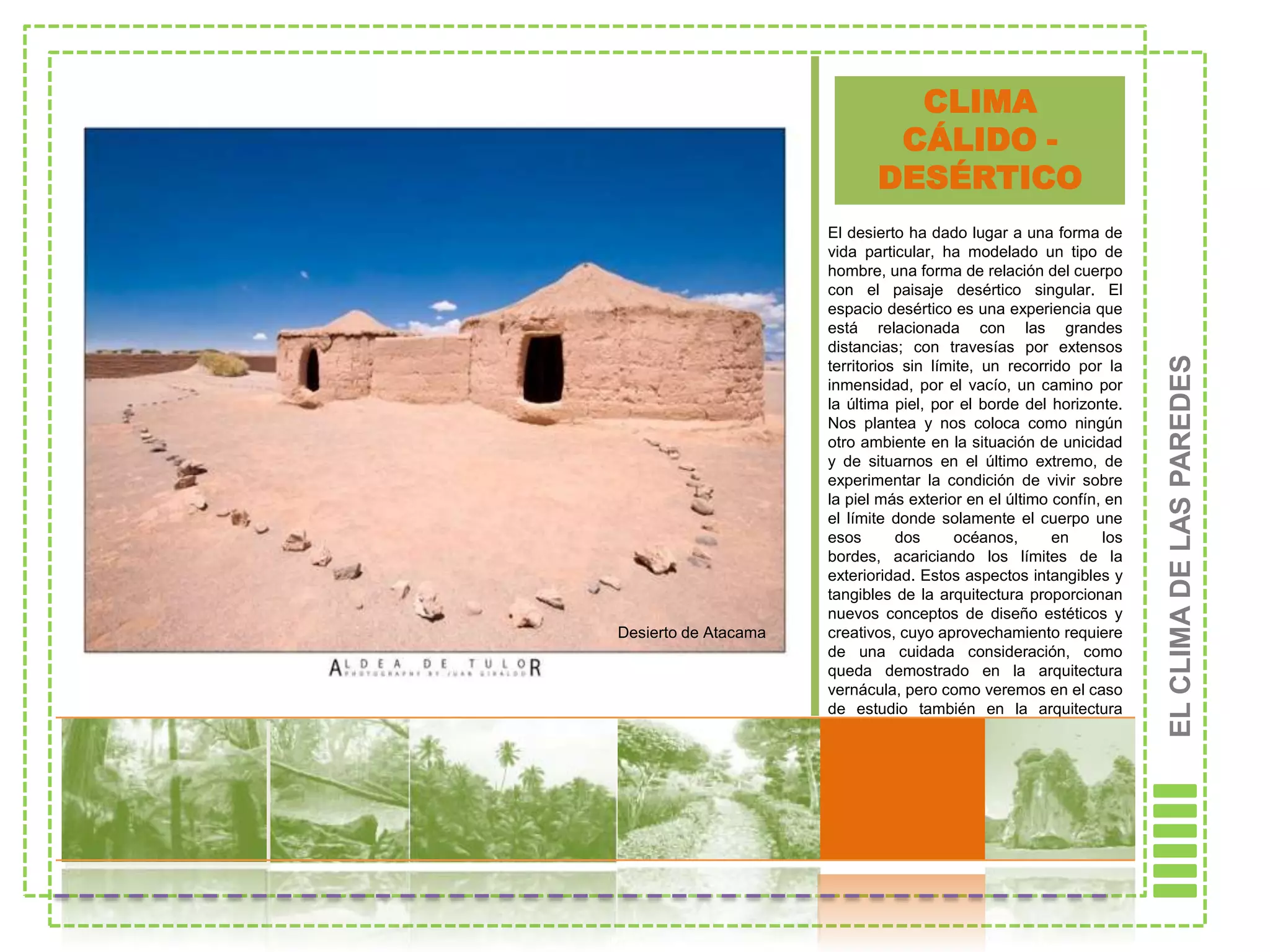 CLIMA
                              CÁLIDO -
                             DESÉRTICO
                      El desierto ha dado lugar a una forma de
                      vida particular, ha modelado un tipo de
                      hombre, una forma de relación del cuerpo
                      con el paisaje desértico singular. El
                      espacio desértico es una experiencia que
                      está relacionada con las grandes
                      distancias; con travesías por extensos




                                                                     EL CLIMA DE LAS PAREDES
                      territorios sin límite, un recorrido por la
                      inmensidad, por el vacío, un camino por
                      la última piel, por el borde del horizonte.
                      Nos plantea y nos coloca como ningún
                      otro ambiente en la situación de unicidad
                      y de situarnos en el último extremo, de
                      experimentar la condición de vivir sobre
                      la piel más exterior en el último confín, en
                      el límite donde solamente el cuerpo une
                      esos       dos     océanos,       en     los
                      bordes, acariciando los límites de la
                      exterioridad. Estos aspectos intangibles y
                      tangibles de la arquitectura proporcionan
                      nuevos conceptos de diseño estéticos y
Desierto de Atacama   creativos, cuyo aprovechamiento requiere
                      de una cuidada consideración, como
                      queda demostrado en la arquitectura
                      vernácula, pero como veremos en el caso
                      de estudio también en la arquitectura
                      informal [PEARLMÜTTER, 2000].
 