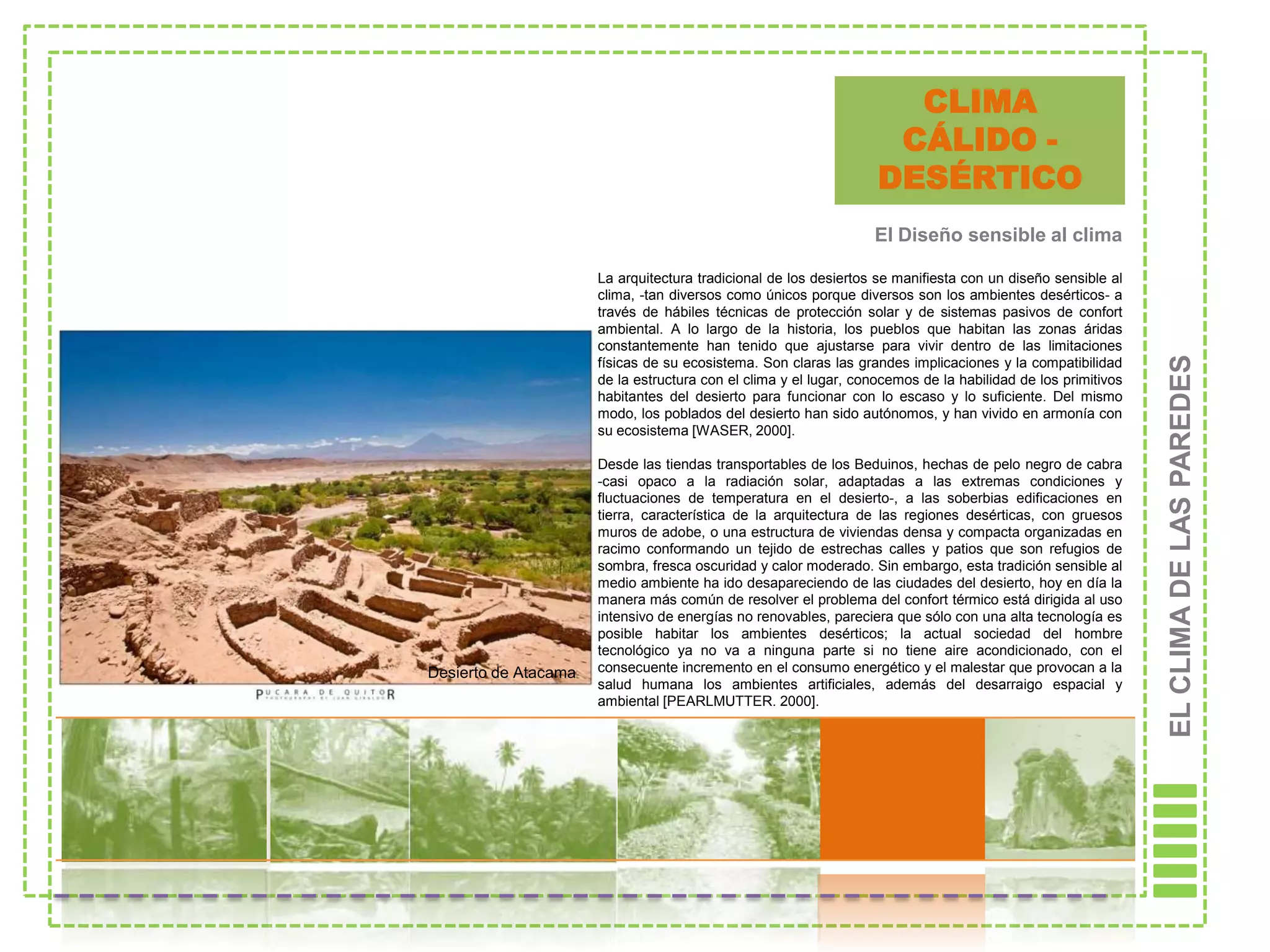 CLIMA
                                                                    CÁLIDO -
                                                                   DESÉRTICO
                                                                  El Diseño sensible al clima

                      La arquitectura tradicional de los desiertos se manifiesta con un diseño sensible al
                      clima, -tan diversos como únicos porque diversos son los ambientes desérticos- a
                      través de hábiles técnicas de protección solar y de sistemas pasivos de confort
                      ambiental. A lo largo de la historia, los pueblos que habitan las zonas áridas
                      constantemente han tenido que ajustarse para vivir dentro de las limitaciones




                                                                                                              EL CLIMA DE LAS PAREDES
                      físicas de su ecosistema. Son claras las grandes implicaciones y la compatibilidad
                      de la estructura con el clima y el lugar, conocemos de la habilidad de los primitivos
                      habitantes del desierto para funcionar con lo escaso y lo suficiente. Del mismo
                      modo, los poblados del desierto han sido autónomos, y han vivido en armonía con
                      su ecosistema [WASER, 2000].

                      Desde las tiendas transportables de los Beduinos, hechas de pelo negro de cabra
                      -casi opaco a la radiación solar, adaptadas a las extremas condiciones y
                      fluctuaciones de temperatura en el desierto-, a las soberbias edificaciones en
                      tierra, característica de la arquitectura de las regiones desérticas, con gruesos
                      muros de adobe, o una estructura de viviendas densa y compacta organizadas en
                      racimo conformando un tejido de estrechas calles y patios que son refugios de
                      sombra, fresca oscuridad y calor moderado. Sin embargo, esta tradición sensible al
                      medio ambiente ha ido desapareciendo de las ciudades del desierto, hoy en día la
                      manera más común de resolver el problema del confort térmico está dirigida al uso
                      intensivo de energías no renovables, pareciera que sólo con una alta tecnología es
                      posible habitar los ambientes desérticos; la actual sociedad del hombre
                      tecnológico ya no va a ninguna parte si no tiene aire acondicionado, con el
Desierto de Atacama   consecuente incremento en el consumo energético y el malestar que provocan a la
                      salud humana los ambientes artificiales, además del desarraigo espacial y
                      ambiental [PEARLMUTTER. 2000].
 