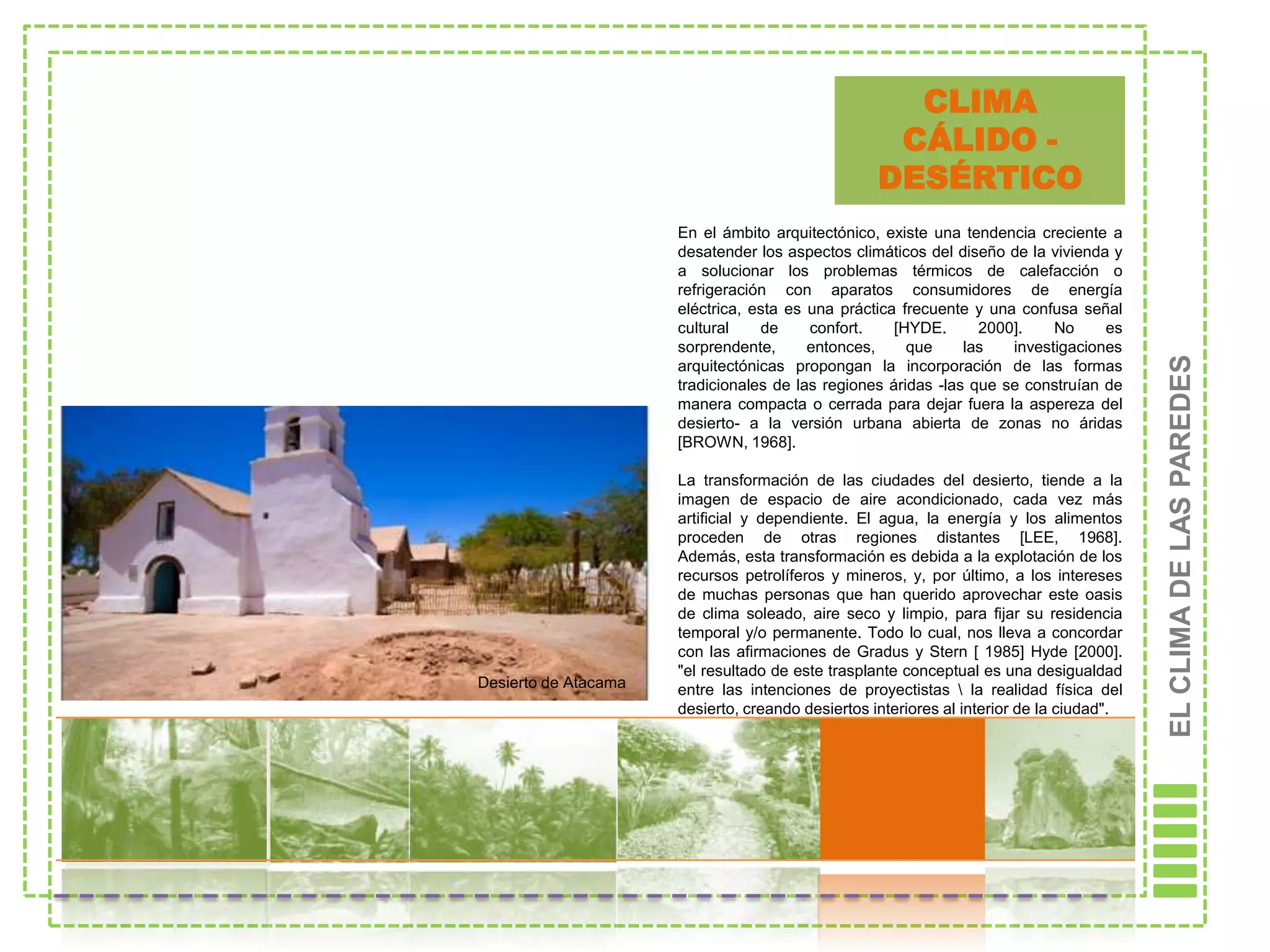 CLIMA
                                                    CÁLIDO -
                                                   DESÉRTICO
                      En el ámbito arquitectónico, existe una tendencia creciente a
                      desatender los aspectos climáticos del diseño de la vivienda y
                      a solucionar los problemas térmicos de calefacción o
                      refrigeración con aparatos consumidores de energía
                      eléctrica, esta es una práctica frecuente y una confusa señal
                      cultural    de     confort.    [HYDE.      2000].    No     es
                      sorprendente,      entonces,     que     las   investigaciones




                                                                                          EL CLIMA DE LAS PAREDES
                      arquitectónicas propongan la incorporación de las formas
                      tradicionales de las regiones áridas -las que se construían de
                      manera compacta o cerrada para dejar fuera la aspereza del
                      desierto- a la versión urbana abierta de zonas no áridas
                      [BROWN, 1968].

                      La transformación de las ciudades del desierto, tiende a la
                      imagen de espacio de aire acondicionado, cada vez más
                      artificial y dependiente. El agua, la energía y los alimentos
                      proceden de otras regiones distantes [LEE, 1968].
                      Además, esta transformación es debida a la explotación de los
                      recursos petrolíferos y mineros, y, por último, a los intereses
                      de muchas personas que han querido aprovechar este oasis
                      de clima soleado, aire seco y limpio, para fijar su residencia
                      temporal y/o permanente. Todo lo cual, nos lleva a concordar
                      con las afirmaciones de Gradus y Stern [ 1985] Hyde [2000].
                      "el resultado de este trasplante conceptual es una desigualdad
Desierto de Atacama   entre las intenciones de proyectistas  la realidad física del
                      desierto, creando desiertos interiores al interior de la ciudad".
 