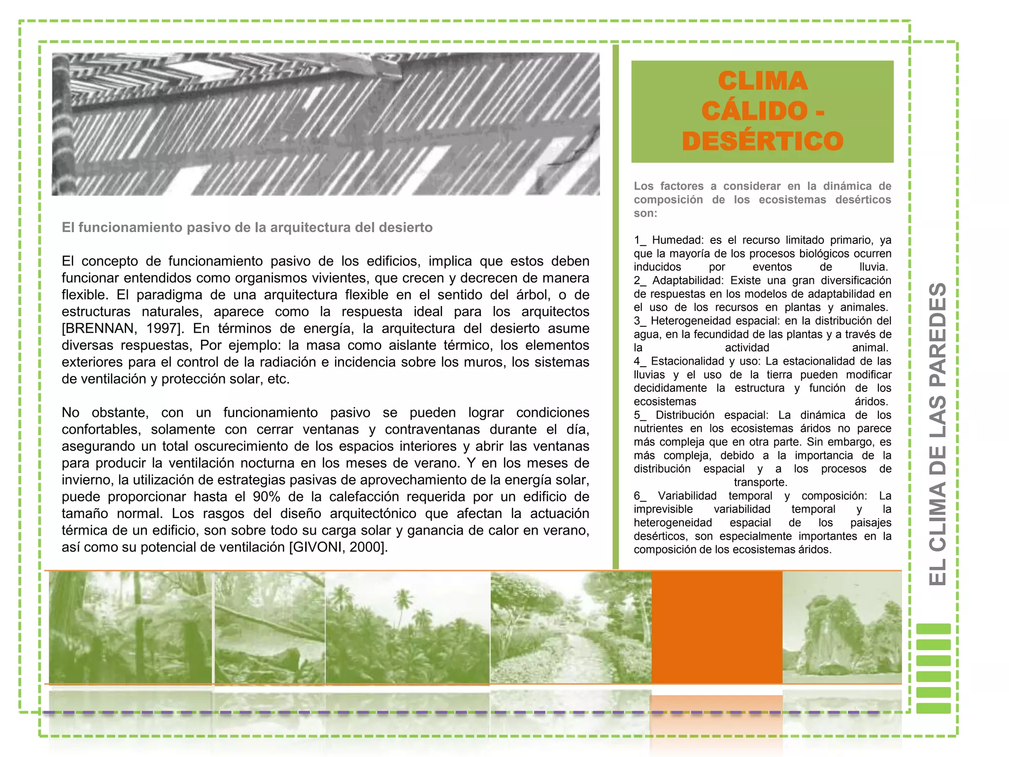 CLIMA
                                                                                                    CÁLIDO -
                                                                                                   DESÉRTICO
                                                                                          Los factores a considerar en la dinámica de
                                                                                          composición de los ecosistemas desérticos
                                                                                          son:
El funcionamiento pasivo de la arquitectura del desierto
                                                                                          1_ Humedad: es el recurso limitado primario, ya
                                                                                          que la mayoría de los procesos biológicos ocurren
El concepto de funcionamiento pasivo de los edificios, implica que estos deben            inducidos      por       eventos    de        lluvia.
funcionar entendidos como organismos vivientes, que crecen y decrecen de manera           2_ Adaptabilidad: Existe una gran diversificación




                                                                                                                                                   EL CLIMA DE LAS PAREDES
flexible. El paradigma de una arquitectura flexible en el sentido del árbol, o de         de respuestas en los modelos de adaptabilidad en
estructuras naturales, aparece como la respuesta ideal para los arquitectos               el uso de los recursos en plantas y animales.
                                                                                          3_ Heterogeneidad espacial: en la distribución del
[BRENNAN, 1997]. En términos de energía, la arquitectura del desierto asume               agua, en la fecundidad de las plantas y a través de
diversas respuestas, Por ejemplo: la masa como aislante térmico, los elementos            la                actividad                 animal.
exteriores para el control de la radiación e incidencia sobre los muros, los sistemas     4_ Estacionalidad y uso: La estacionalidad de las
de ventilación y protección solar, etc.                                                   lluvias y el uso de la tierra pueden modificar
                                                                                          decididamente la estructura y función de los
                                                                                          ecosistemas                                  áridos.
No obstante, con un funcionamiento pasivo se pueden lograr condiciones                    5_ Distribución espacial: La dinámica de los
confortables, solamente con cerrar ventanas y contraventanas durante el día,              nutrientes en los ecosistemas áridos no parece
asegurando un total oscurecimiento de los espacios interiores y abrir las ventanas        más compleja que en otra parte. Sin embargo, es
                                                                                          más compleja, debido a la importancia de la
para producir la ventilación nocturna en los meses de verano. Y en los meses de           distribución espacial y a los procesos de
invierno, la utilización de estrategias pasivas de aprovechamiento de la energía solar,                       transporte.
puede proporcionar hasta el 90% de la calefacción requerida por un edificio de            6_ Variabilidad temporal y composición: La
tamaño normal. Los rasgos del diseño arquitectónico que afectan la actuación              imprevisible    variabilidad    temporal     y      la
                                                                                          heterogeneidad     espacial     de  los     paisajes
térmica de un edificio, son sobre todo su carga solar y ganancia de calor en verano,      desérticos, son especialmente importantes en la
así como su potencial de ventilación [GIVONI, 2000].                                      composición de los ecosistemas áridos.
 