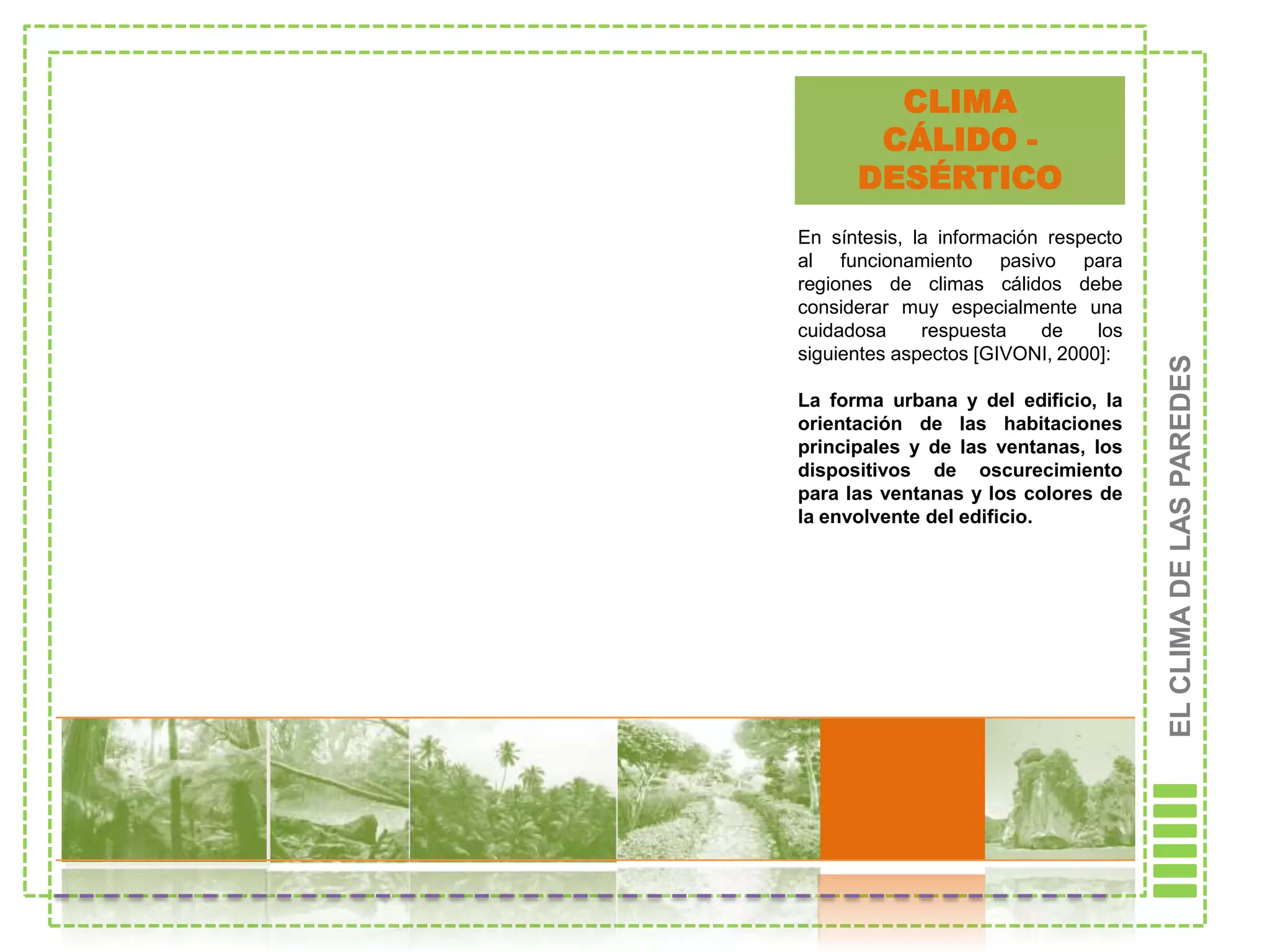 CLIMA
       CÁLIDO -
      DESÉRTICO
En síntesis, la información respecto
al funcionamiento pasivo para
regiones de climas cálidos debe
considerar muy especialmente una
cuidadosa     respuesta    de    los
siguientes aspectos [GIVONI, 2000]:




                                       EL CLIMA DE LAS PAREDES
La forma urbana y del edificio, la
orientación de las habitaciones
principales y de las ventanas, los
dispositivos de oscurecimiento
para las ventanas y los colores de
la envolvente del edificio.
 