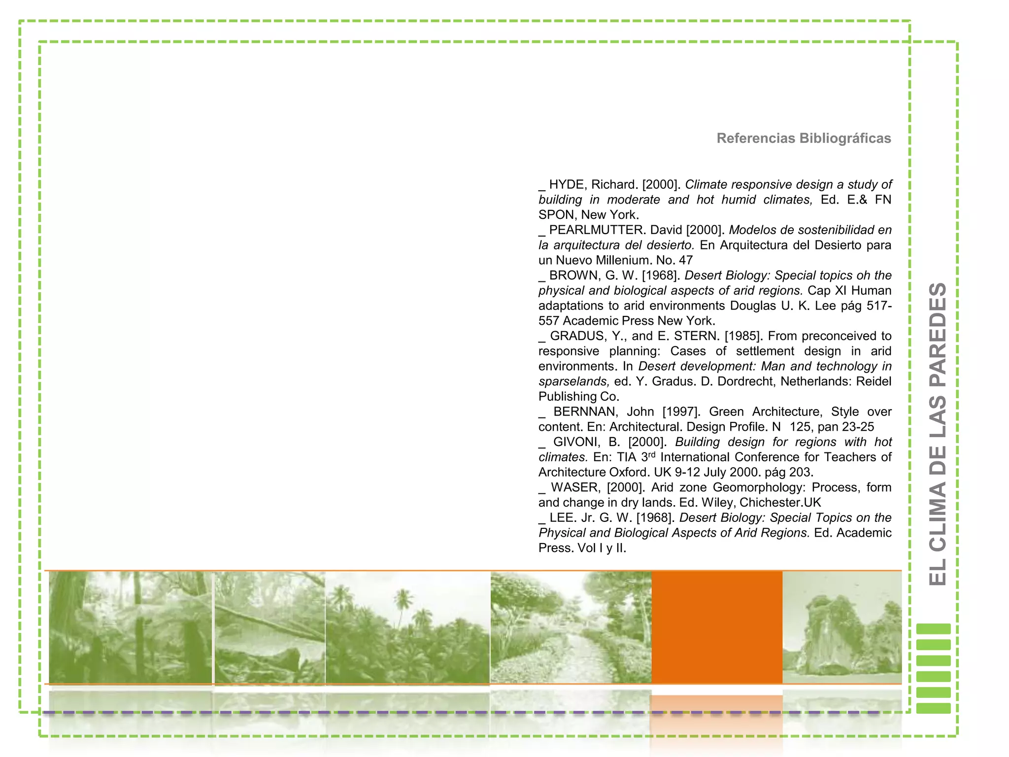 Referencias Bibliográficas


_ HYDE, Richard. [2000]. Climate responsive design a study of
building in moderate and hot humid climates, Ed. E.& FN
SPON, New York.
_ PEARLMUTTER. David [2000]. Modelos de sostenibilidad en
la arquitectura del desierto. En Arquitectura del Desierto para
un Nuevo Millenium. No. 47
_ BROWN, G. W. [1968]. Desert Biology: Special topics oh the




                                                                  EL CLIMA DE LAS PAREDES
physical and biological aspects of arid regions. Cap XI Human
adaptations to arid environments Douglas U. K. Lee pág 517-
557 Academic Press New York.
_ GRADUS, Y., and E. STERN. [1985]. From preconceived to
responsive planning: Cases of settlement design in arid
environments. In Desert development: Man and technology in
sparselands, ed. Y. Gradus. D. Dordrecht, Netherlands: Reidel
Publishing Co.
_ BERNNAN, John [1997]. Green Architecture, Style over
content. En: Architectural. Design Profile. N 125, pan 23-25
_ GIVONI, B. [2000]. Building design for regions with hot
climates. En: TIA 3rd International Conference for Teachers of
Architecture Oxford. UK 9-12 July 2000. pág 203.
_ WASER, [2000]. Arid zone Geomorphology: Process, form
and change in dry lands. Ed. Wiley, Chichester.UK
_ LEE. Jr. G. W. [1968]. Desert Biology: Special Topics on the
Physical and Biological Aspects of Arid Regions. Ed. Academic
Press. Vol I y II.
 
