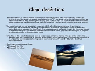 Clima desértico frío.
-Esta variante de clima desértico es poco
común fuera de Asia, existiendo algunos
desiertos fríos en la Patagonía. Un
desierto frío está situado en zonas
templadas que sufren una sombra
orográfica, es decir, una cordillera
montañosa impide que las nubes dejen
lluvia sobre la superficie. Algunos lugares
donde las precipitaciones son escasas
son: La meseta del Tíbet, el desierto del
Gobi o el Desierto de la Gran Cuenca en
Estados Unidos.
-Los desiertos fríos pueden tener días
cálidos y veranos secos, lo que los
caracteriza es por tener temporadas
excepcionalmente frías, con inviernos
secos, y temperaturas por debajo de cero
continuamente. Los desiertos fríos suelen
estar a mayor altitud que los cálidos.

 