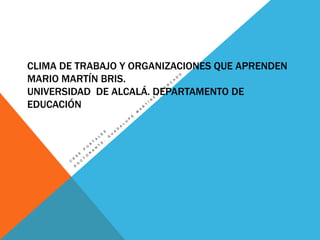 CLIMA DE TRABAJO Y ORGANIZACIONES QUE APRENDEN
MARIO MARTÍN BRIS.
UNIVERSIDAD DE ALCALÁ. DEPARTAMENTO DE
EDUCACIÓN

 