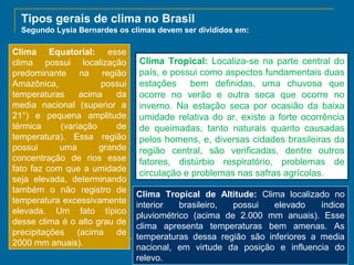 Tipos gerais de clima no Brasil
Segundo Lysia Bernardes os climas devem ser divididos em:

Clima Equatorial: esse
clima possui localização
predominante na região
Amazônica,
possui
temperaturas
acima
da
media nacional (superior a
21°) e pequena amplitude
térmica
(variação
de
temperatura). Essa região
possui
uma
grande
concentração de rios esse
fato faz com que a umidade
seja elevada, determinando
também o não registro de
temperatura excessivamente
elevada. Um fato típico
desse clima é o alto grau de
precipitações (acima de
2000 mm anuais).

Clima Tropical: Localiza-se na parte central do
país, e possui como aspectos fundamentais duas
estações bem definidas, uma chuvosa que
ocorre no verão e outra seca que ocorre no
inverno. Na estação seca por ocasião da baixa
umidade relativa do ar, existe a forte ocorrência
de queimadas, tanto naturais quanto causadas
pelos homens, e, diversas cidades brasileiras da
região central, são verificadas, dentre outros
fatores, distúrbio respiratório, problemas de
circulação e problemas nas safras agrícolas.
Clima Tropical de Altitude: Clima localizado no
interior
brasileiro,
possui
elevado
índice
pluviométrico (acima de 2.000 mm anuais). Esse
clima apresenta temperaturas bem amenas. As
temperaturas dessa região são inferiores a media
nacional, em virtude da posição e influencia do
relevo.

 