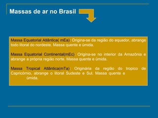 Massas de ar no Brasil

Massa Equatorial Atlântica( mEa): Origina-se da região do equador, abrange
todo litoral do nordeste. Massa quente e úmida.
Massa Equatorial Continental(mEc): Origina-se no interior da Amazônia e
abrange a própria região norte. Massa quente e úmida.
Massa Tropical Atlântica(mTa): Originária da região do tropico de
Capricórnio, abrange o litoral Sudeste e Sul. Massa quente e
úmida.

 
