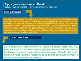 Tipos gerais de clima no Brasil
Segundo Lysia Bernardes os climas devem ser divididos em:

Clima Subtropical

Esse clima se apresenta na região sul do país, além da parte sul e São Paulo e Mato
Grosso do Sul. Essa região em função do clima apresenta as quatros estações bem
definidas, outro ponto de destaque é a elevada amplitude térmica anual, que supera em
alguns anos os 15° C. Nas áreas serranas do sul de Santa Catarina e do Rio Grande do Sul,
amplitude e latitude combinam-se para produzir as menores temperaturas do pais, muitas
vezes atingindo temperaturas negativas, esse fato torna o clima da região muito semelhante
, ao clima temperado das latitudes médias.

Clima Semi-Árido

Sua localização é predominante na região do sertão nordestino. Seu
destaque maior é a escassez de precipitações associada a uma péssima
distribuição nas áreas e no período (mensalmente). Quando não ocorre
chuvas no verão (janeiro e fevereiro), ou as chuvas são pouco intensas, o
ano passa a ser considerado de seca.

 