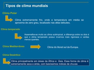 Tipos de clima mundiais
Clima Polar
Clima extremamente frio, onde a temperatura em média se
aproxima de zero grau, localizado nas altas latitudes.
Clima temperado
Assemelha-se muito ao clima subtropical, a diferença entre os dois é
que o clima temperado possui invernos mais rigorosos e verões
menos quentes.

Clima Mediterrâneo

Clima do litoral sul da Europa.

Clima Desértico
Clima principalmente em áreas da África e Ásia. Essa forma de clima é
extremamente seca e árida, com baixíssimos índices de chuvas

 