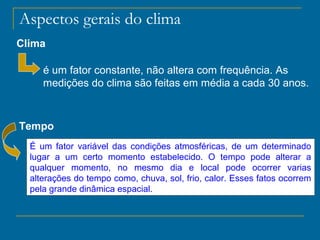 Aspectos gerais do clima
Clima
é um fator constante, não altera com frequência. As
medições do clima são feitas em média a cada 30 anos.

Tempo
É um fator variável das condições atmosféricas, de um determinado
lugar a um certo momento estabelecido. O tempo pode alterar a
qualquer momento, no mesmo dia e local pode ocorrer varias
alterações do tempo como, chuva, sol, frio, calor. Esses fatos ocorrem
pela grande dinâmica espacial.

 