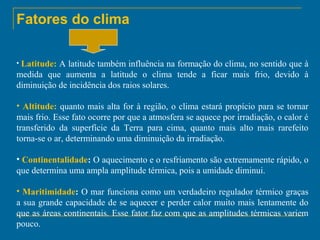 Fatores do clima
• Latitude:

A latitude também influência na formação do clima, no sentido que à
medida que aumenta a latitude o clima tende a ficar mais frio, devido à
diminuição de incidência dos raios solares.
• Altitude: quanto mais alta for à região, o clima estará propício para se tornar
mais frio. Esse fato ocorre por que a atmosfera se aquece por irradiação, o calor é
transferido da superfície da Terra para cima, quanto mais alto mais rarefeito
torna-se o ar, determinando uma diminuição da irradiação.
• Continentalidade: O aquecimento e o resfriamento são extremamente rápido, o
que determina uma ampla amplitude térmica, pois a umidade diminui.
• Maritimidade: O mar funciona como um verdadeiro regulador térmico graças
a sua grande capacidade de se aquecer e perder calor muito mais lentamente do
que as áreas continentais. Esse fator faz com que as amplitudes térmicas variem
pouco.

 