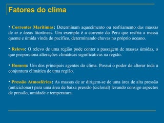 Fatores do clima
• Correntes Marítimas: Determinam aquecimento ou resfriamento das massas
de ar e áreas litorâneas. Um exemplo é a corrente do Peru que resfria a massa
quente e úmida vinda do pacífico, determinando chuvas no próprio oceano.
• Relevo: O relevo de uma região pode conter a passagem de massas úmidas, o
que proporciona alterações climáticas significativas na região.
• Homem: Um dos principais agentes do clima. Possui o poder de alterar toda a
conjuntura climática de uma região.
• Pressão Atmosférica: As massas de ar dirigem-se de uma área de alta pressão
(anticiclonar) para uma área de baixa pressão (ciclonal) levando consigo aspectos
de pressão, umidade e temperatura.

 