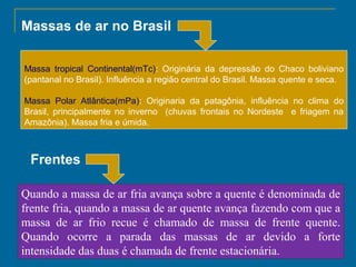 Massas de ar no Brasil
Massa tropical Continental(mTc): Originária da depressão do Chaco boliviano
(pantanal no Brasil). Influência a região central do Brasil. Massa quente e seca.
Massa Polar Atlântica(mPa): Originaria da patagônia, influência no clima do
Brasil, principalmente no inverno (chuvas frontais no Nordeste e friagem na
Amazônia). Massa fria e úmida.

Frentes
Quando a massa de ar fria avança sobre a quente é denominada de
frente fria, quando a massa de ar quente avança fazendo com que a
massa de ar frio recue é chamado de massa de frente quente.
Quando ocorre a parada das massas de ar devido a forte
intensidade das duas é chamada de frente estacionária.

 