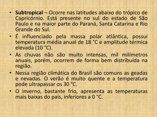 • Subtropical – Ocorre nas latitudes abaixo do trópico de
Capricórnio. Está presente no sul do estado de São
Paulo e na maior parte do Paraná, Santa Catarina e Rio
Grande do Sul.
• É influenciado pela massa polar atlântica, possui
temperatura média anual de 18 °C e amplitude térmica
elevada (10 °C).
• As chuvas não são muito intensas, mil milímetros
anuais, porém, ocorrem de forma bem distribuída na
região.
• Nessa região climática do Brasil são comuns as geadas
e nevadas. O verão é muito quente e a temperatura
pode ultrapassar os 30 °C.
• O inverno, bastante frio, apresenta as temperaturas
mais baixas do país, inferiores a 0 °C.
 