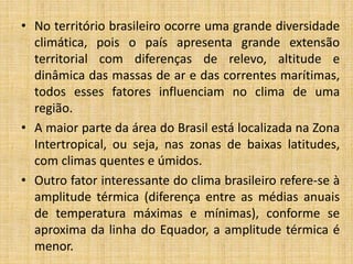• No território brasileiro ocorre uma grande diversidade
climática, pois o país apresenta grande extensão
territorial com diferenças de relevo, altitude e
dinâmica das massas de ar e das correntes marítimas,
todos esses fatores influenciam no clima de uma
região.
• A maior parte da área do Brasil está localizada na Zona
Intertropical, ou seja, nas zonas de baixas latitudes,
com climas quentes e úmidos.
• Outro fator interessante do clima brasileiro refere-se à
amplitude térmica (diferença entre as médias anuais
de temperatura máximas e mínimas), conforme se
aproxima da linha do Equador, a amplitude térmica é
menor.
 